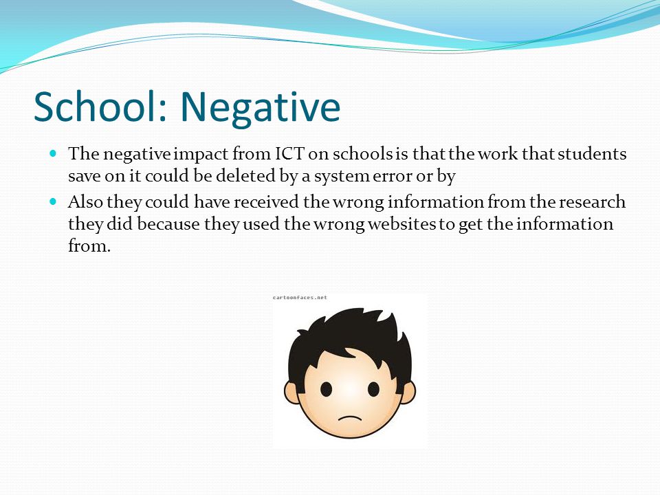 School: Negative The negative impact from ICT on schools is that the work that students save on it could be deleted by a system error or by Also they could have received the wrong information from the research they did because they used the wrong websites to get the information from.