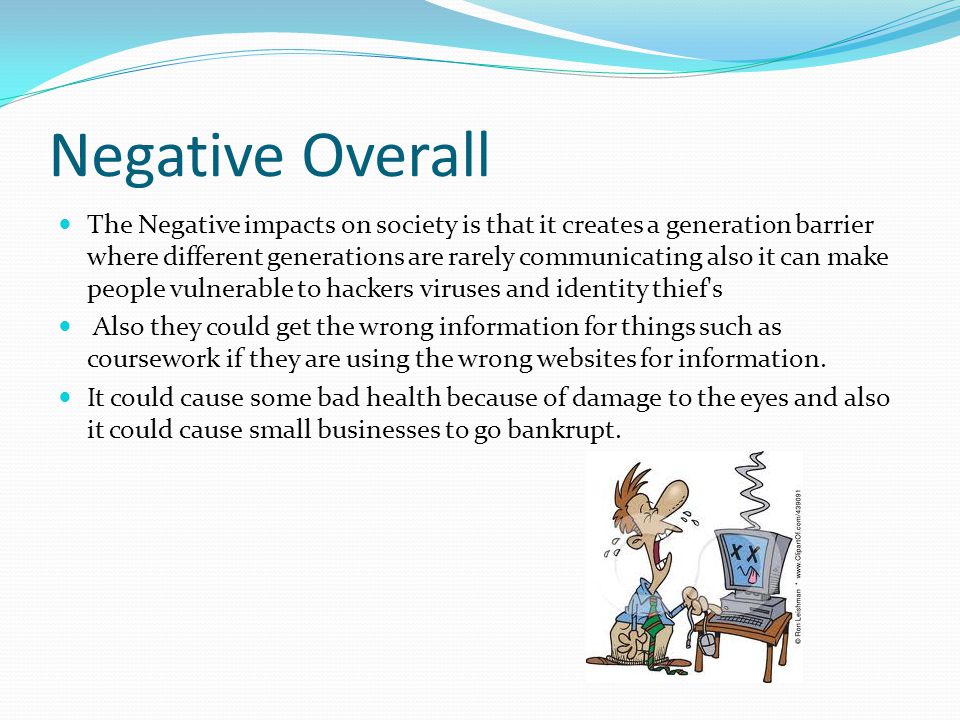 Negative Overall The Negative impacts on society is that it creates a generation barrier where different generations are rarely communicating also it can make people vulnerable to hackers viruses and identity thief s Also they could get the wrong information for things such as coursework if they are using the wrong websites for information.