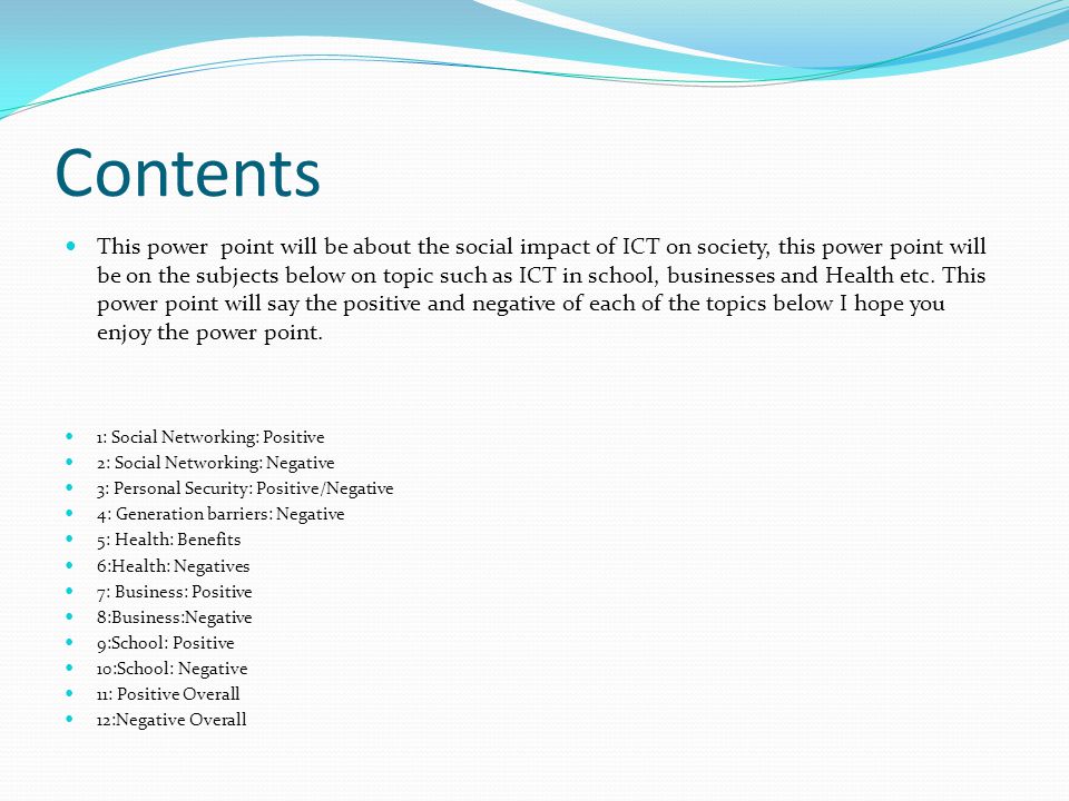 Contents This power point will be about the social impact of ICT on society, this power point will be on the subjects below on topic such as ICT in school, businesses and Health etc.