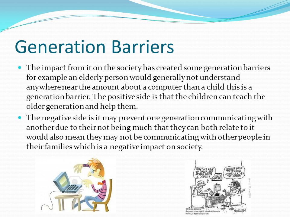 Generation Barriers The impact from it on the society has created some generation barriers for example an elderly person would generally not understand anywhere near the amount about a computer than a child this is a generation barrier.