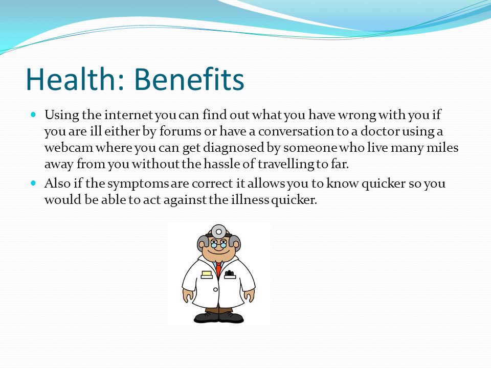 Health: Benefits Using the internet you can find out what you have wrong with you if you are ill either by forums or have a conversation to a doctor using a webcam where you can get diagnosed by someone who live many miles away from you without the hassle of travelling to far.