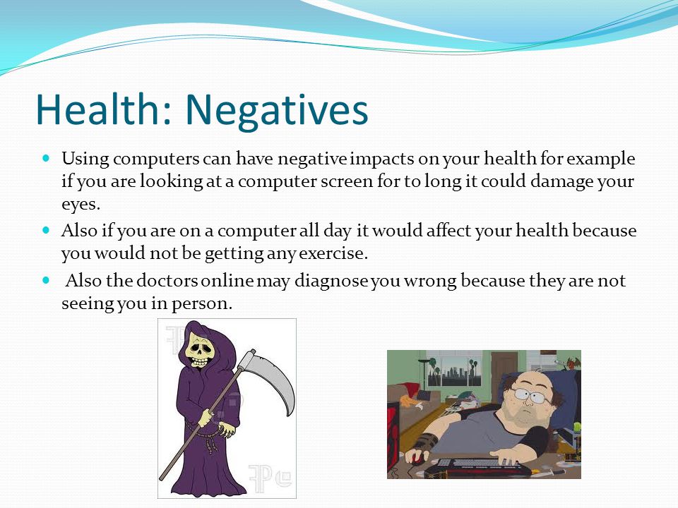 Health: Negatives Using computers can have negative impacts on your health for example if you are looking at a computer screen for to long it could damage your eyes.