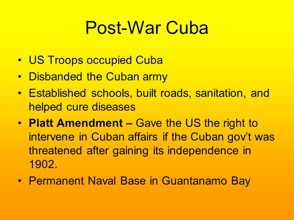 Post-War Cuba US Troops occupied Cuba Disbanded the Cuban army Established schools, built roads, sanitation, and helped cure diseases Platt Amendment – Gave the US the right to intervene in Cuban affairs if the Cuban gov’t was threatened after gaining its independence in 1902.