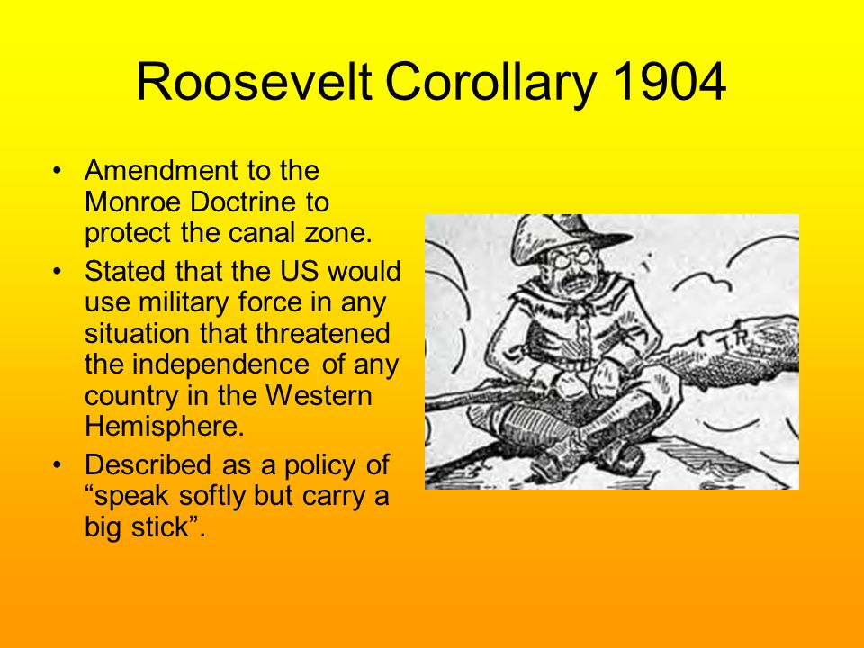 Roosevelt Corollary 1904 Amendment to the Monroe Doctrine to protect the canal zone.