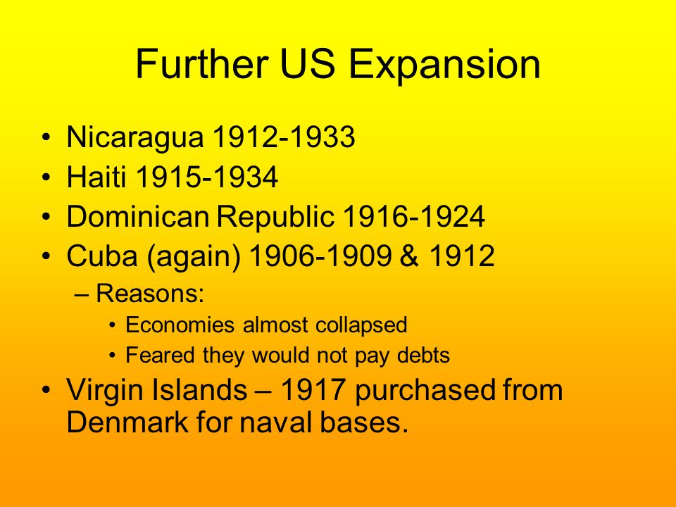 Further US Expansion Nicaragua Haiti Dominican Republic Cuba (again) & 1912 –Reasons: Economies almost collapsed Feared they would not pay debts Virgin Islands – 1917 purchased from Denmark for naval bases.