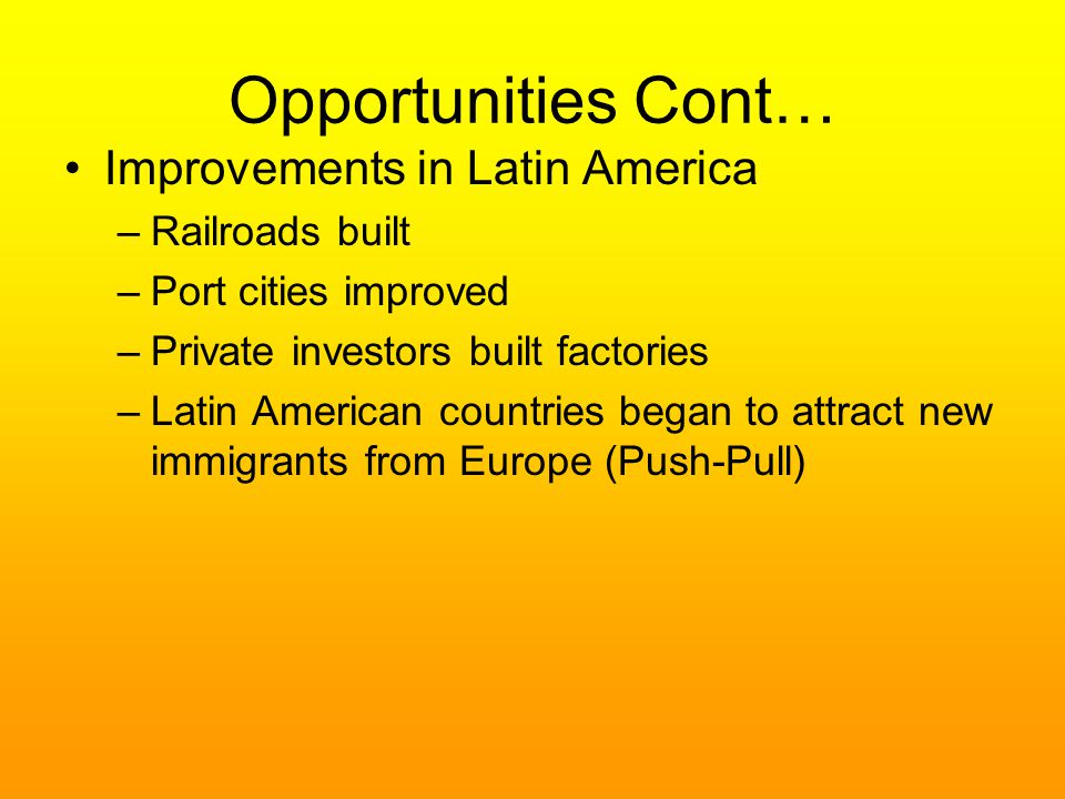Opportunities Cont… Improvements in Latin America –Railroads built –Port cities improved –Private investors built factories –Latin American countries began to attract new immigrants from Europe (Push-Pull)