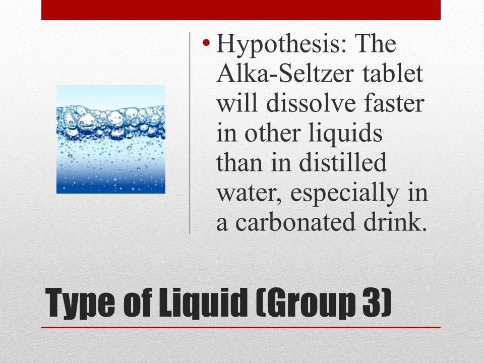 Type of Liquid (Group 3) Hypothesis: The Alka-Seltzer tablet will dissolve faster in other liquids than in distilled water, especially in a carbonated drink.