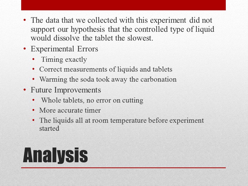 Analysis The data that we collected with this experiment did not support our hypothesis that the controlled type of liquid would dissolve the tablet the slowest.
