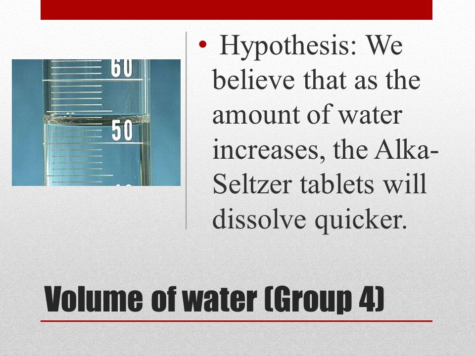Volume of water (Group 4) Hypothesis: We believe that as the amount of water increases, the Alka- Seltzer tablets will dissolve quicker.