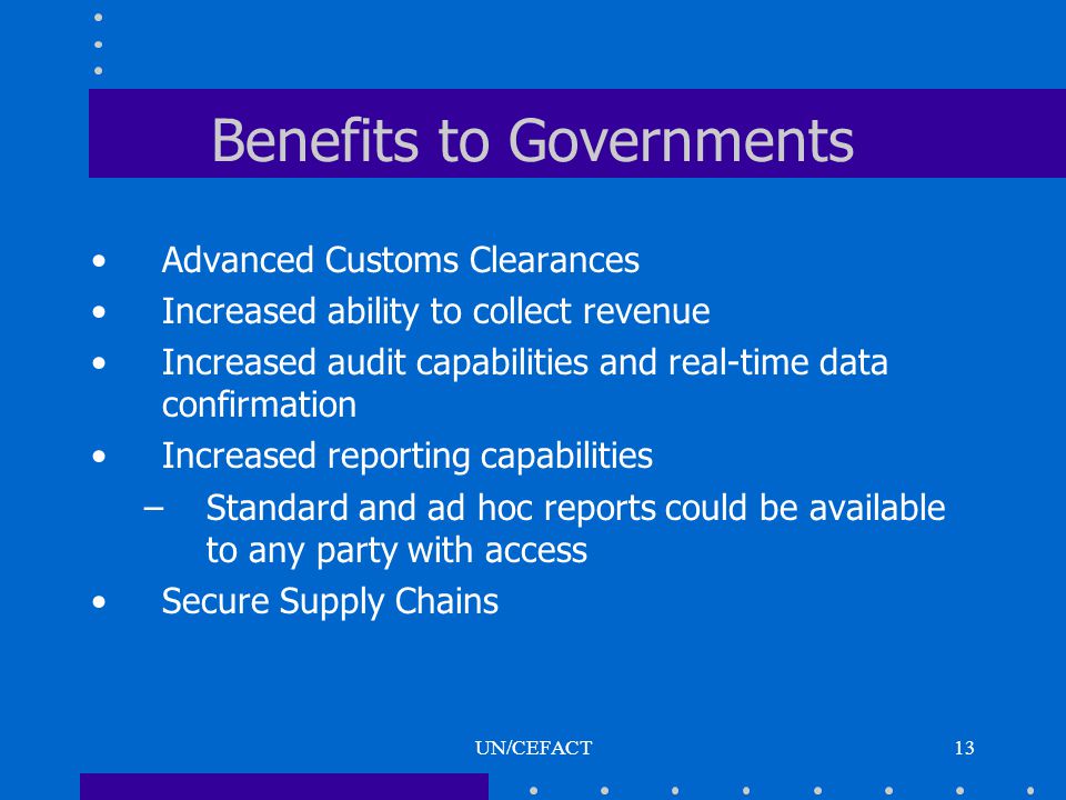 UN/CEFACT13 Benefits to Governments Advanced Customs Clearances Increased ability to collect revenue Increased audit capabilities and real-time data confirmation Increased reporting capabilities –Standard and ad hoc reports could be available to any party with access Secure Supply Chains
