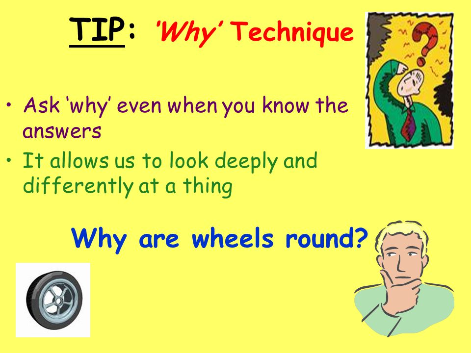TIP: ‘Why’ Technique Ask ‘why’ even when you know the answers It allows us to look deeply and differently at a thing Why are wheels round
