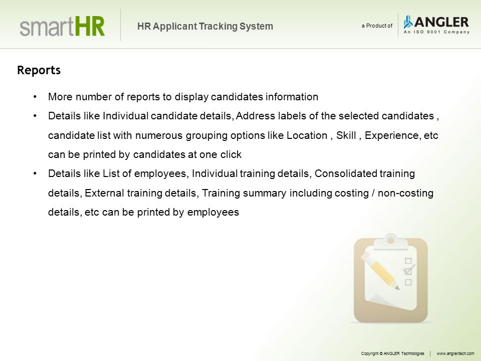 Reports More number of reports to display candidates information Details like Individual candidate details, Address labels of the selected candidates, candidate list with numerous grouping options like Location, Skill, Experience, etc can be printed by candidates at one click Details like List of employees, Individual training details, Consolidated training details, External training details, Training summary including costing / non-costing details, etc can be printed by employees Copyright © ANGLER Technologieswww.angleritech.com HR Applicant Tracking System a Product of
