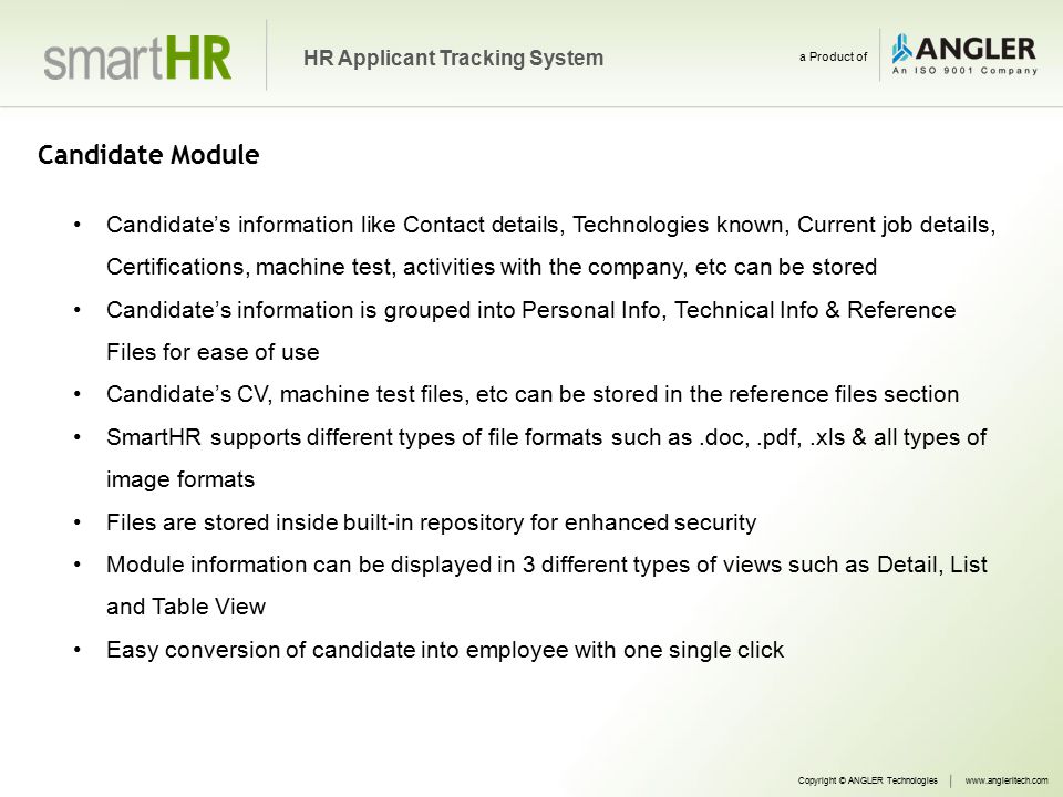 Candidate Module Candidate’s information like Contact details, Technologies known, Current job details, Certifications, machine test, activities with the company, etc can be stored Candidate’s information is grouped into Personal Info, Technical Info & Reference Files for ease of use Candidate’s CV, machine test files, etc can be stored in the reference files section SmartHR supports different types of file formats such as.doc,.pdf,.xls & all types of image formats Files are stored inside built-in repository for enhanced security Module information can be displayed in 3 different types of views such as Detail, List and Table View Easy conversion of candidate into employee with one single click Copyright © ANGLER Technologieswww.angleritech.com HR Applicant Tracking System a Product of