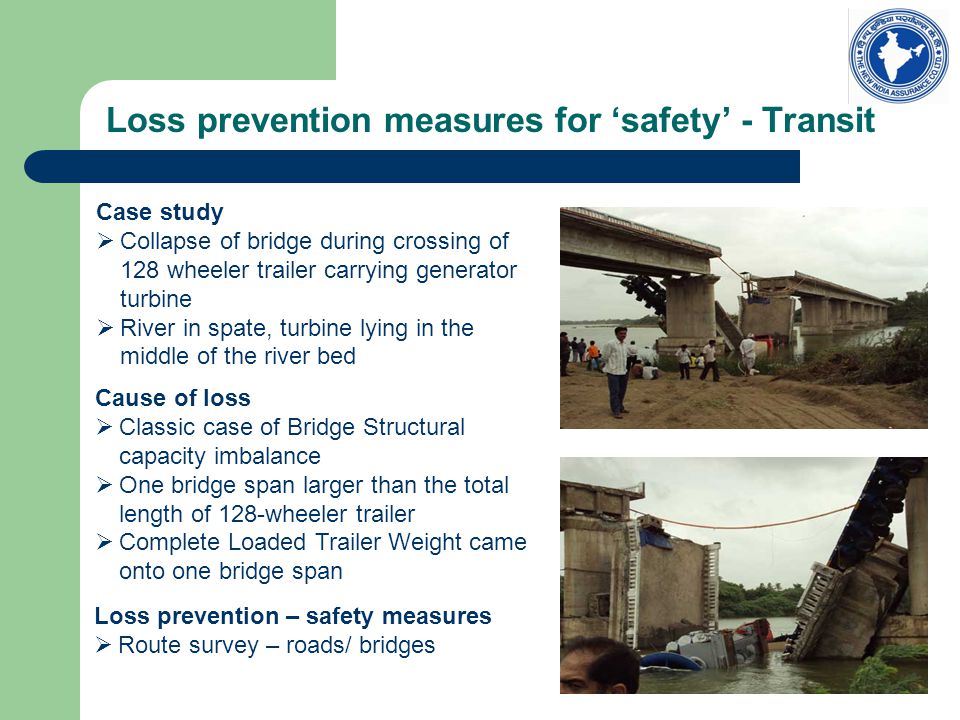 Loss prevention measures for ‘safety’ - Transit Case study  Collapse of bridge during crossing of 128 wheeler trailer carrying generator turbine  River in spate, turbine lying in the middle of the river bed Cause of loss  Classic case of Bridge Structural capacity imbalance  One bridge span larger than the total length of 128-wheeler trailer  Complete Loaded Trailer Weight came onto one bridge span Loss prevention – safety measures  Route survey – roads/ bridges