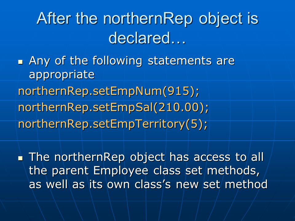 After the northernRep object is declared… Any of the following statements are appropriate Any of the following statements are appropriatenorthernRep.setEmpNum(915);northernRep.setEmpSal(210.00);northernRep.setEmpTerritory(5); The northernRep object has access to all the parent Employee class set methods, as well as its own class’s new set method The northernRep object has access to all the parent Employee class set methods, as well as its own class’s new set method