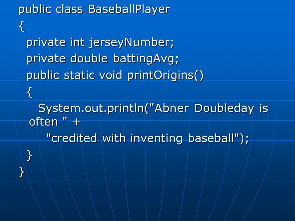 public class BaseballPlayer { private int jerseyNumber; private int jerseyNumber; private double battingAvg; private double battingAvg; public static void printOrigins() public static void printOrigins() { System.out.println( Abner Doubleday is often + System.out.println( Abner Doubleday is often + credited with inventing baseball ); credited with inventing baseball ); }}