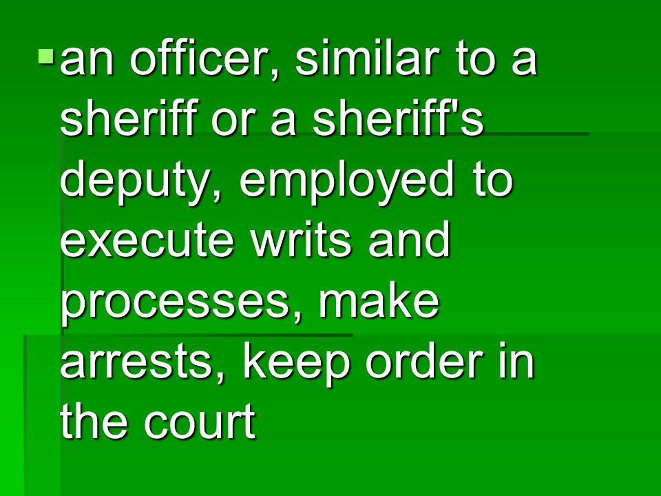  an officer, similar to a sheriff or a sheriff s deputy, employed to execute writs and processes, make arrests, keep order in the court