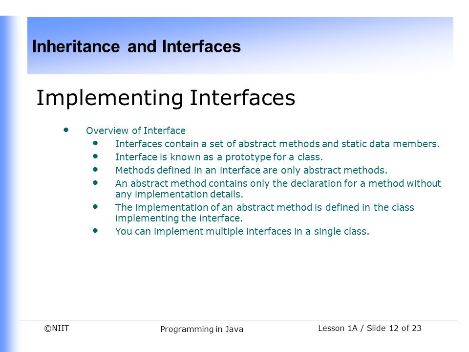©NIIT Inheritance and Interfaces Lesson 1A / Slide 12 of 23 Programming in Java Implementing Interfaces Overview of Interface Interfaces contain a set of abstract methods and static data members.