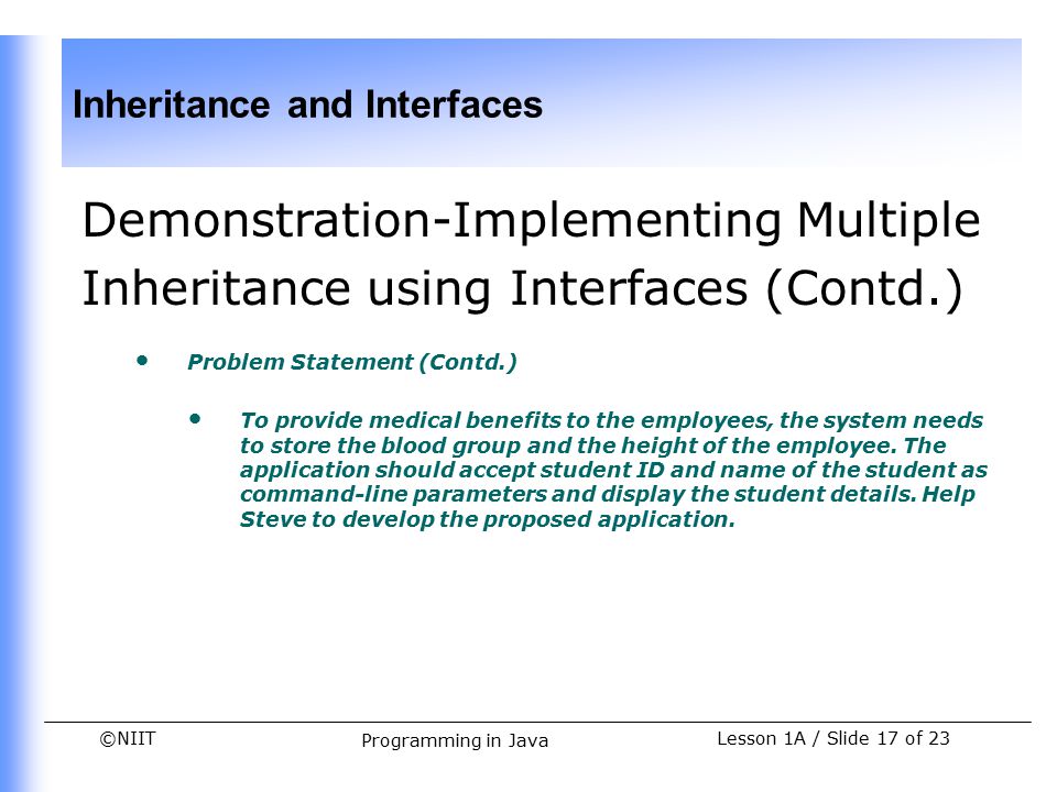 ©NIIT Inheritance and Interfaces Lesson 1A / Slide 17 of 23 Programming in Java Demonstration-Implementing Multiple Inheritance using Interfaces (Contd.) Problem Statement (Contd.) To provide medical benefits to the employees, the system needs to store the blood group and the height of the employee.