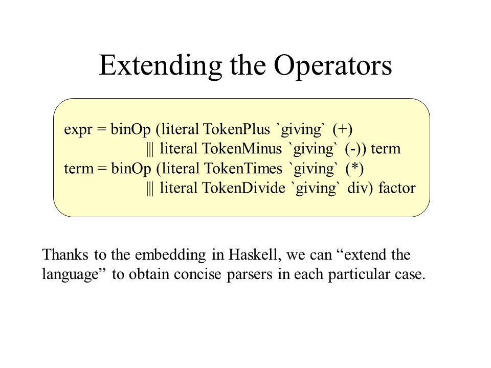 Extending the Operators expr = binOp (literal TokenPlus `giving` (+) ||| literal TokenMinus `giving` (-)) term term = binOp (literal TokenTimes `giving` (*) ||| literal TokenDivide `giving` div) factor Thanks to the embedding in Haskell, we can extend the language to obtain concise parsers in each particular case.