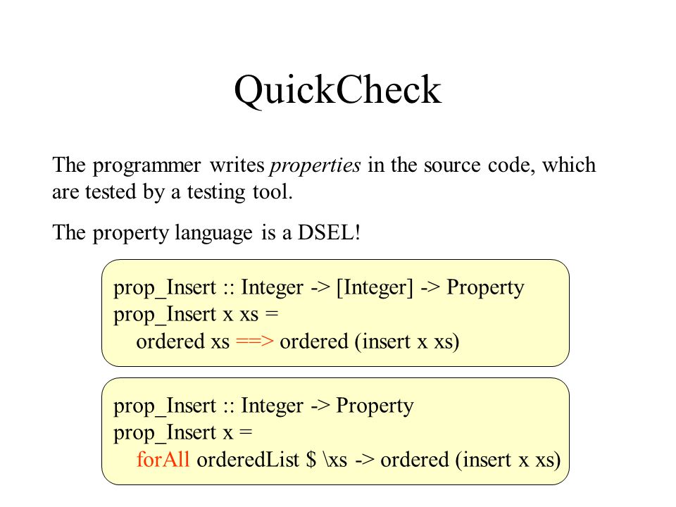 QuickCheck The programmer writes properties in the source code, which are tested by a testing tool.