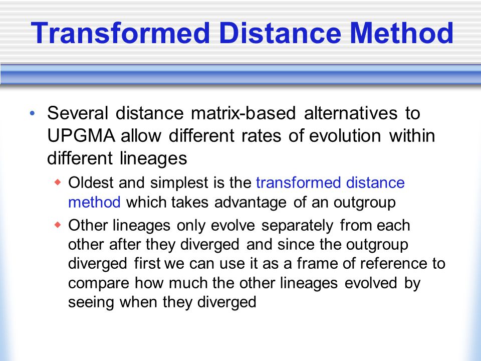 Transformed Distance Method Several distance matrix-based alternatives to UPGMA allow different rates of evolution within different lineages  Oldest and simplest is the transformed distance method which takes advantage of an outgroup  Other lineages only evolve separately from each other after they diverged and since the outgroup diverged first we can use it as a frame of reference to compare how much the other lineages evolved by seeing when they diverged