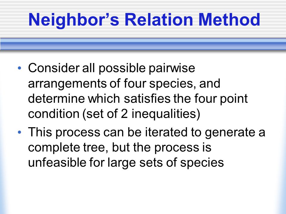 Neighbor’s Relation Method Consider all possible pairwise arrangements of four species, and determine which satisfies the four point condition (set of 2 inequalities) This process can be iterated to generate a complete tree, but the process is unfeasible for large sets of species