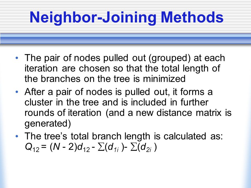 Neighbor-Joining Methods The pair of nodes pulled out (grouped) at each iteration are chosen so that the total length of the branches on the tree is minimized After a pair of nodes is pulled out, it forms a cluster in the tree and is included in further rounds of iteration (and a new distance matrix is generated) The tree’s total branch length is calculated as: Q 12 = (N - 2)d 12 -  (d 1i )-  (d 2i )