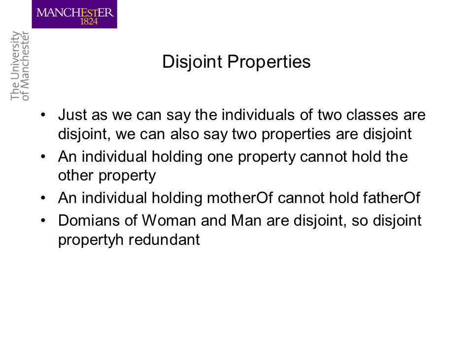 Disjoint Properties Just as we can say the individuals of two classes are disjoint, we can also say two properties are disjoint An individual holding one property cannot hold the other property An individual holding motherOf cannot hold fatherOf Domians of Woman and Man are disjoint, so disjoint propertyh redundant