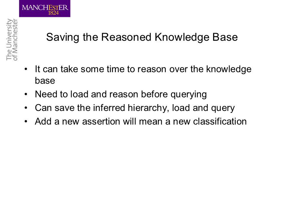 Saving the Reasoned Knowledge Base It can take some time to reason over the knowledge base Need to load and reason before querying Can save the inferred hierarchy, load and query Add a new assertion will mean a new classification