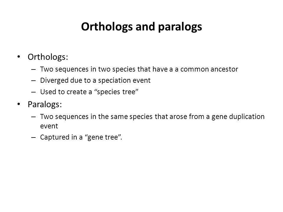 Orthologs and paralogs Orthologs: – Two sequences in two species that have a a common ancestor – Diverged due to a speciation event – Used to create a species tree Paralogs: – Two sequences in the same species that arose from a gene duplication event – Captured in a gene tree .