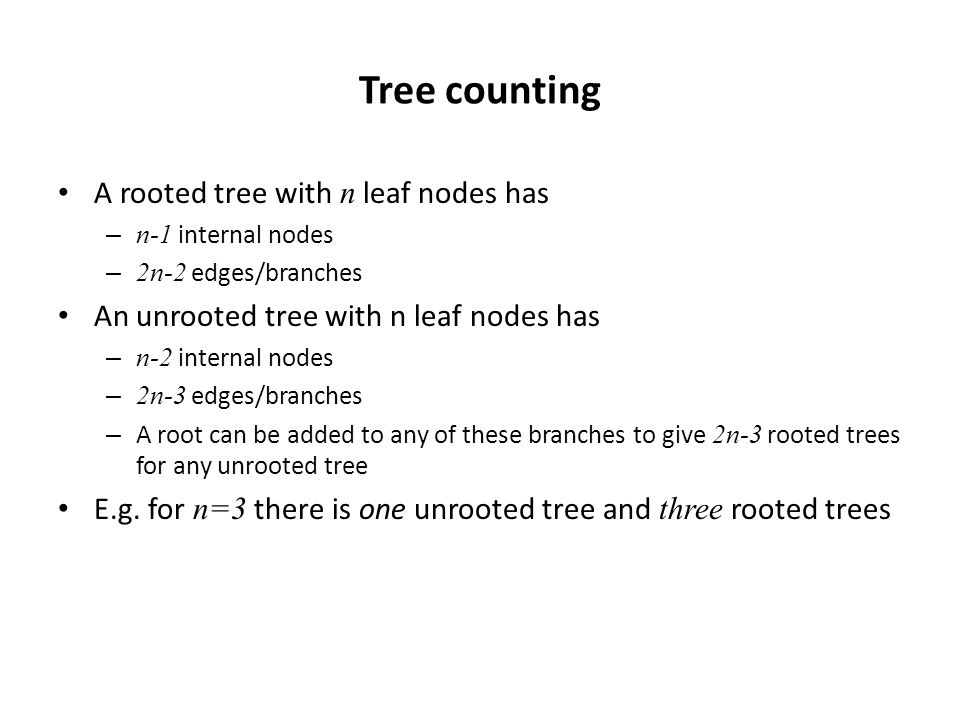 Tree counting A rooted tree with n leaf nodes has – n-1 internal nodes – 2n-2 edges/branches An unrooted tree with n leaf nodes has – n-2 internal nodes – 2n-3 edges/branches – A root can be added to any of these branches to give 2n-3 rooted trees for any unrooted tree E.g.