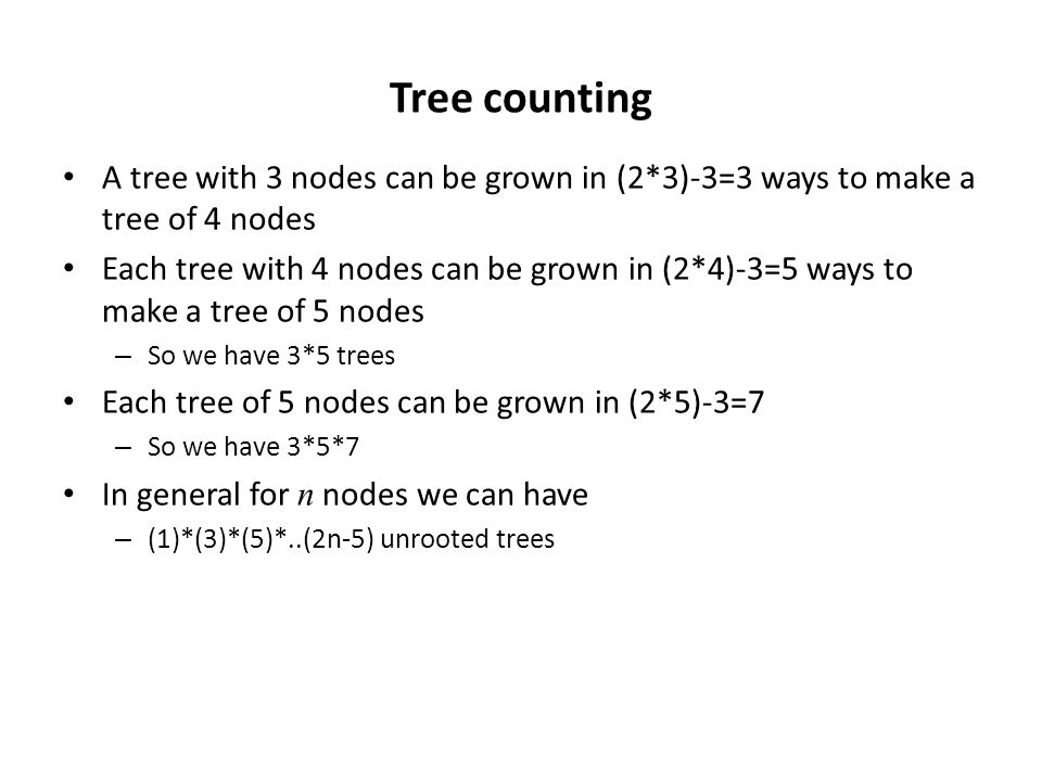 Tree counting A tree with 3 nodes can be grown in (2*3)-3=3 ways to make a tree of 4 nodes Each tree with 4 nodes can be grown in (2*4)-3=5 ways to make a tree of 5 nodes – So we have 3*5 trees Each tree of 5 nodes can be grown in (2*5)-3=7 – So we have 3*5*7 In general for n nodes we can have – (1)*(3)*(5)*..(2n-5) unrooted trees