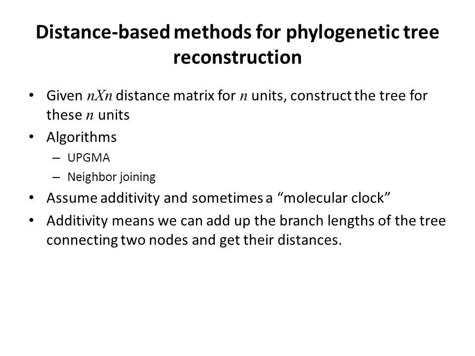 Distance-based methods for phylogenetic tree reconstruction Given nXn distance matrix for n units, construct the tree for these n units Algorithms – UPGMA – Neighbor joining Assume additivity and sometimes a molecular clock Additivity means we can add up the branch lengths of the tree connecting two nodes and get their distances.