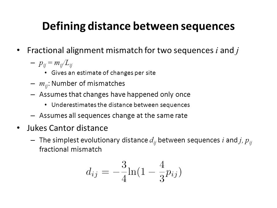 Defining distance between sequences Fractional alignment mismatch for two sequences i and j – p ij = m ij /L ij Gives an estimate of changes per site – m ij : Number of mismatches – Assumes that changes have happened only once Underestimates the distance between sequences – Assumes all sequences change at the same rate Jukes Cantor distance – The simplest evolutionary distance d ij between sequences i and j, p ij fractional mismatch