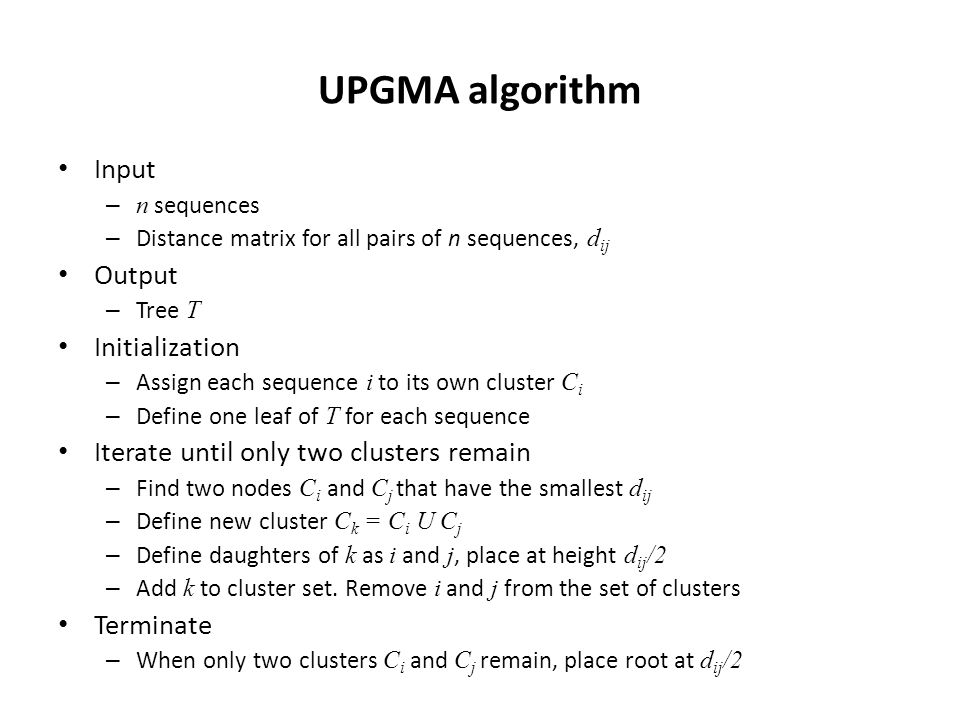 UPGMA algorithm Input – n sequences – Distance matrix for all pairs of n sequences, d ij Output – Tree T Initialization – Assign each sequence i to its own cluster C i – Define one leaf of T for each sequence Iterate until only two clusters remain – Find two nodes C i and C j that have the smallest d ij – Define new cluster C k = C i U C j – Define daughters of k as i and j, place at height d ij /2 – Add k to cluster set.