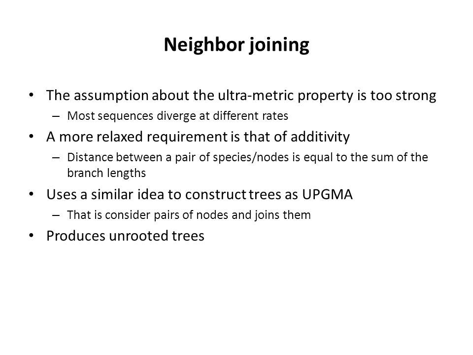 Neighbor joining The assumption about the ultra-metric property is too strong – Most sequences diverge at different rates A more relaxed requirement is that of additivity – Distance between a pair of species/nodes is equal to the sum of the branch lengths Uses a similar idea to construct trees as UPGMA – That is consider pairs of nodes and joins them Produces unrooted trees