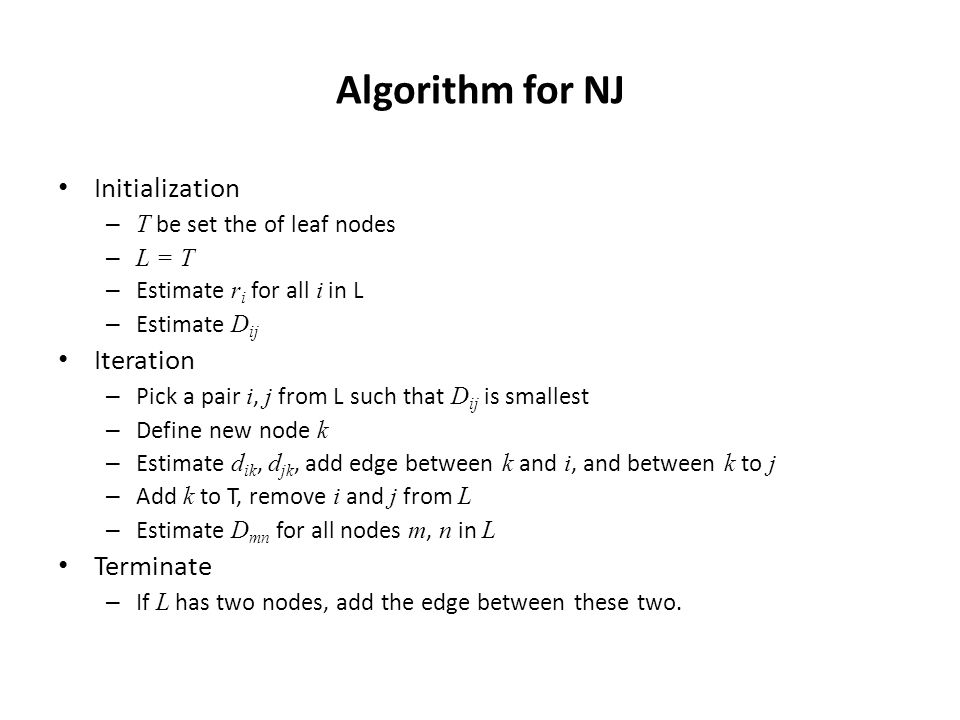 Algorithm for NJ Initialization – T be set the of leaf nodes – L = T – Estimate r i for all i in L – Estimate D ij Iteration – Pick a pair i, j from L such that D ij is smallest – Define new node k – Estimate d ik, d jk, add edge between k and i, and between k to j – Add k to T, remove i and j from L – Estimate D mn for all nodes m, n in L Terminate – If L has two nodes, add the edge between these two.
