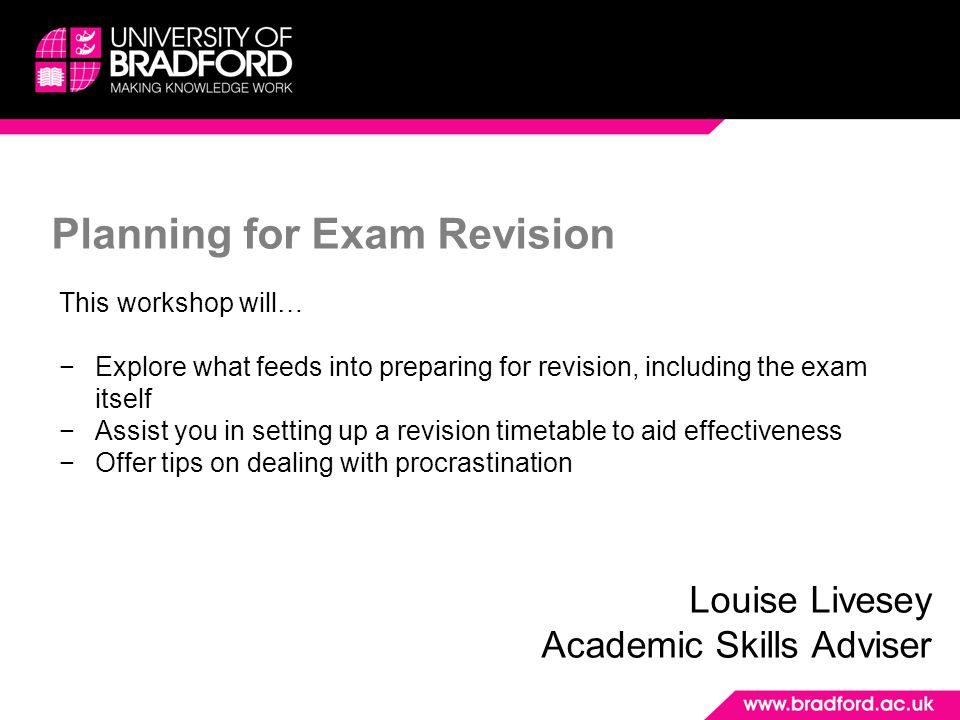 Planning for Exam Revision Louise Livesey Academic Skills Adviser This workshop will… −Explore what feeds into preparing for revision, including the exam itself −Assist you in setting up a revision timetable to aid effectiveness −Offer tips on dealing with procrastination