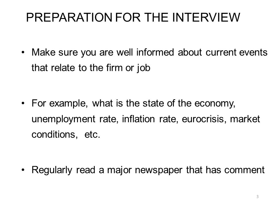 PREPARATION FOR THE INTERVIEW Make sure you are well informed about current events that relate to the firm or job For example, what is the state of the economy, unemployment rate, inflation rate, eurocrisis, market conditions, etc.