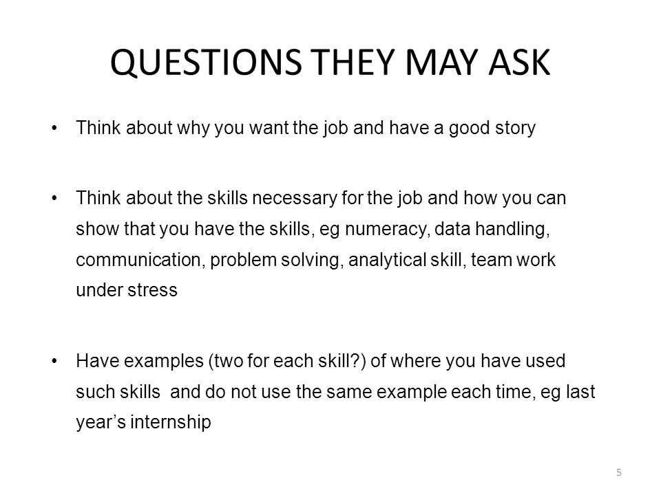 Think about why you want the job and have a good story Think about the skills necessary for the job and how you can show that you have the skills, eg numeracy, data handling, communication, problem solving, analytical skill, team work under stress Have examples (two for each skill ) of where you have used such skills and do not use the same example each time, eg last year’s internship QUESTIONS THEY MAY ASK 5