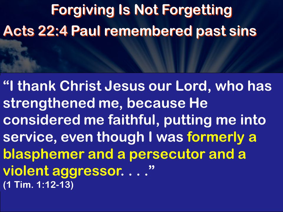 Forgiving Is Not Forgetting Acts 22:4 Paul remembered past sins I thank Christ Jesus our Lord, who has strengthened me, because He considered me faithful, putting me into service, even though I was formerly a blasphemer and a persecutor and a violent aggressor.... (1 Tim.