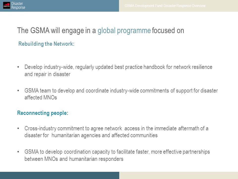 Develop industry-wide, regularly updated best practice handbook for network resilience and repair in disaster GSMA team to develop and coordinate industry-wide commitments of support for disaster affected MNOs Reconnecting people: Cross-industry commitment to agree network access in the immediate aftermath of a disaster for humanitarian agencies and affected communities GSMA to develop coordination capacity to facilitate faster, more effective partnerships between MNOs and humanitarian responders Rebuilding the Network: The GSMA will engage in a global programme focused on GSMA Development Fund Disaster Response Overview