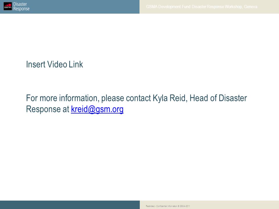 Insert Video Link For more information, please contact Kyla Reid, Head of Disaster Response at GSMA Development Fund Disaster Response Workshop, Geneva Restricted - Confidential Information © GSMA 2011