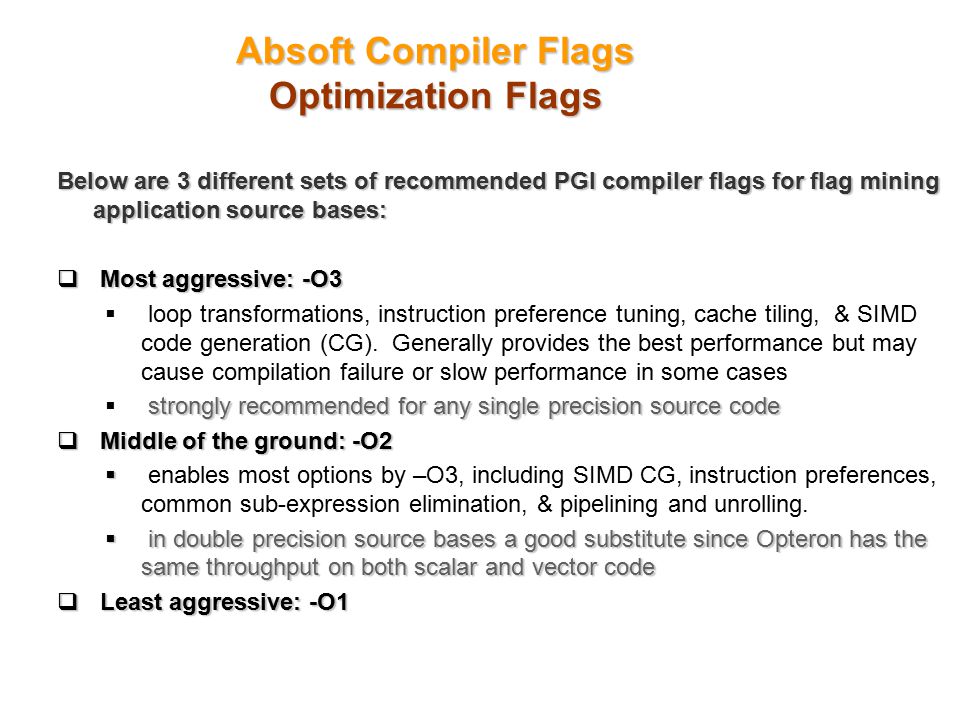 Absoft Compiler Flags Optimization Flags Below are 3 different sets of recommended PGI compiler flags for flag mining application source bases:  Most aggressive: -O3  loop transformations, instruction preference tuning, cache tiling, & SIMD code generation (CG).