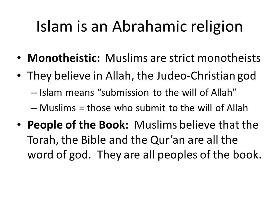 Islam is an Abrahamic religion Monotheistic: Muslims are strict monotheists They believe in Allah, the Judeo-Christian god – Islam means submission to the will of Allah – Muslims = those who submit to the will of Allah People of the Book: Muslims believe that the Torah, the Bible and the Qur’an are all the word of god.
