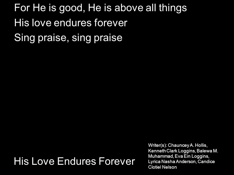 His Love Endures Forever For He is good, He is above all things His love endures forever Sing praise, sing praise Writer(s): Chauncey A.
