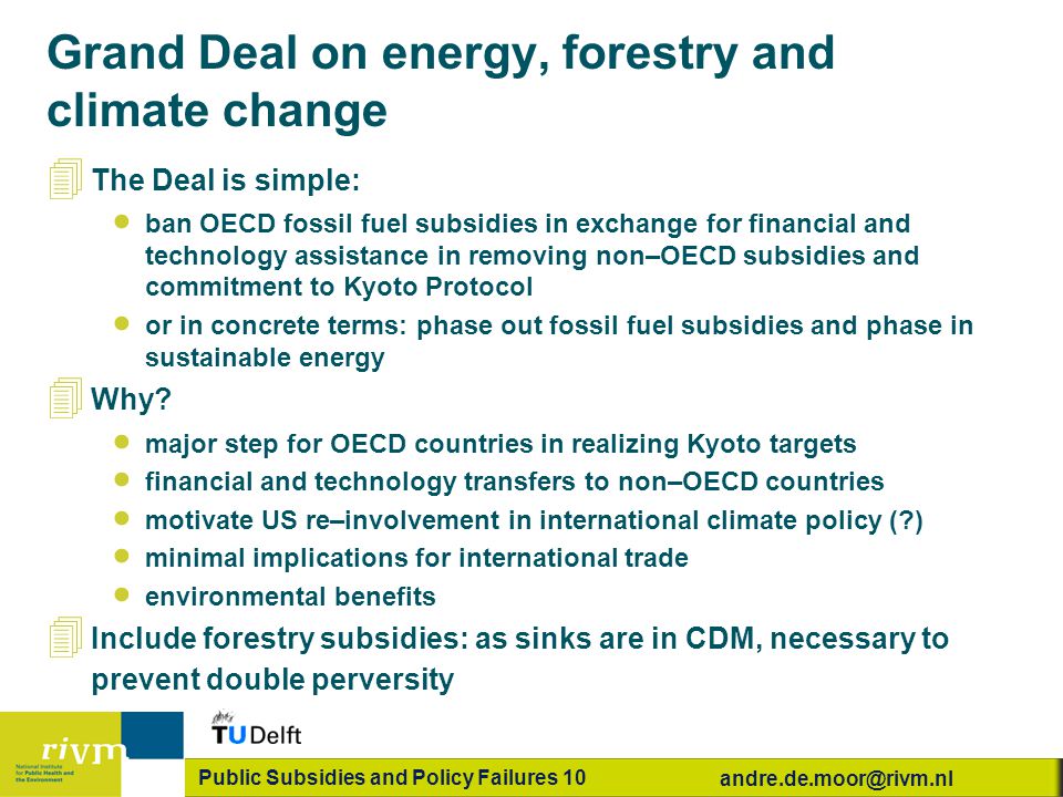 Public Subsidies and Policy Failures 10 Grand Deal on energy, forestry and climate change 4 The Deal is simple:  ban OECD fossil fuel subsidies in exchange for financial and technology assistance in removing non–OECD subsidies and commitment to Kyoto Protocol  or in concrete terms: phase out fossil fuel subsidies and phase in sustainable energy 4 Why.