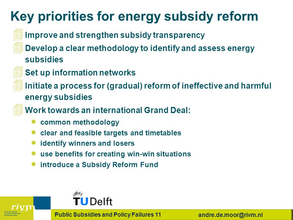 Public Subsidies and Policy Failures 11 Key priorities for energy subsidy reform 4 Improve and strengthen subsidy transparency 4 Develop a clear methodology to identify and assess energy subsidies 4 Set up information networks 4 Initiate a process for (gradual) reform of ineffective and harmful energy subsidies 4 Work towards an international Grand Deal:  common methodology  clear and feasible targets and timetables  identify winners and losers  use benefits for creating win-win situations  introduce a Subsidy Reform Fund