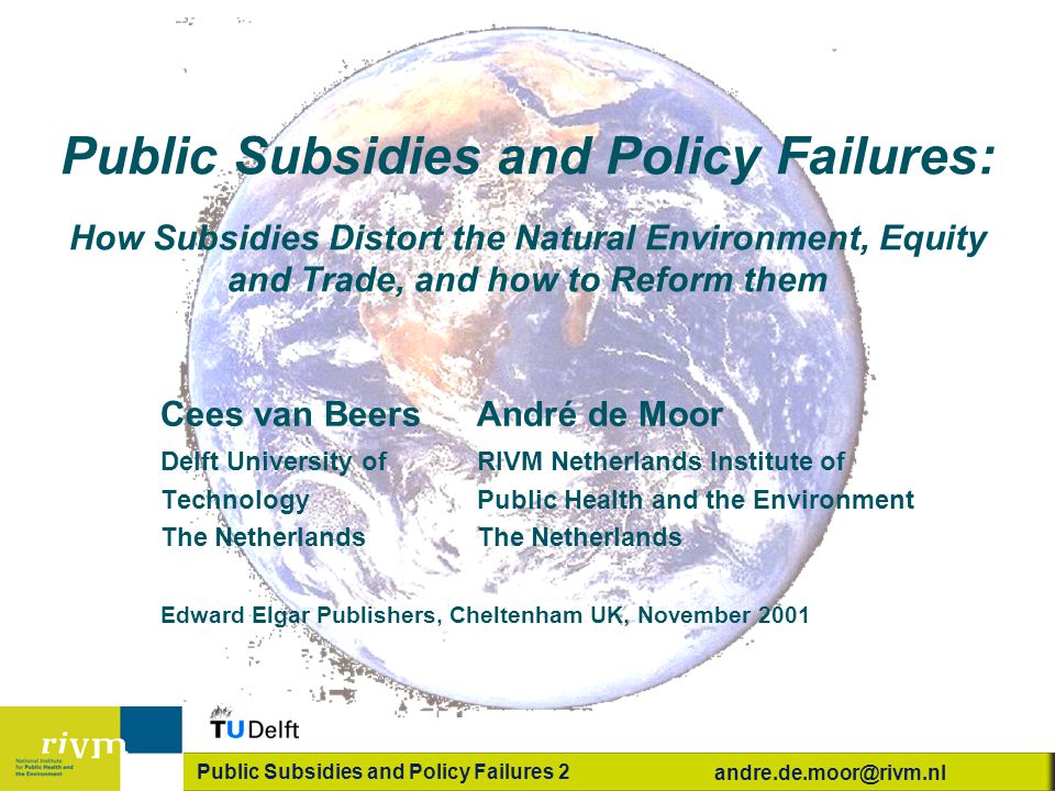 Public Subsidies and Policy Failures 2 Public Subsidies and Policy Failures: How Subsidies Distort the Natural Environment, Equity and Trade, and how to Reform them Cees van Beers André de Moor Delft University ofRIVM Netherlands Institute of TechnologyPublic Health and the EnvironmentThe Netherlands Edward Elgar Publishers, Cheltenham UK, November 2001